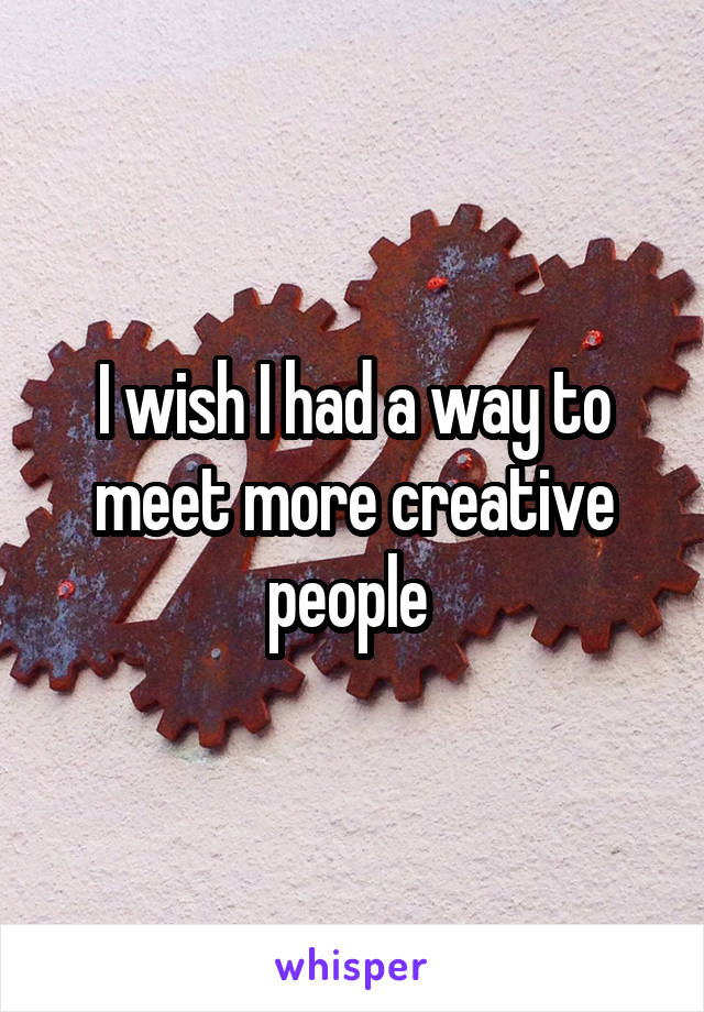 I wish I had a way to meet more creative people 