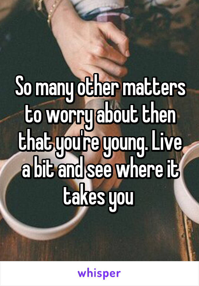 So many other matters to worry about then that you're young. Live a bit and see where it takes you 