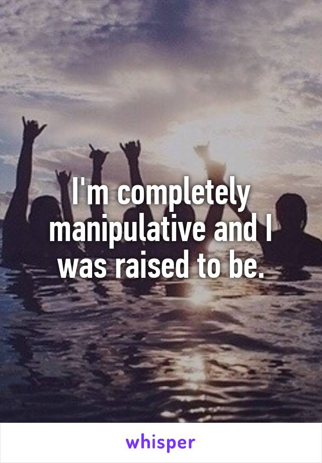 I'm completely manipulative and I was raised to be.