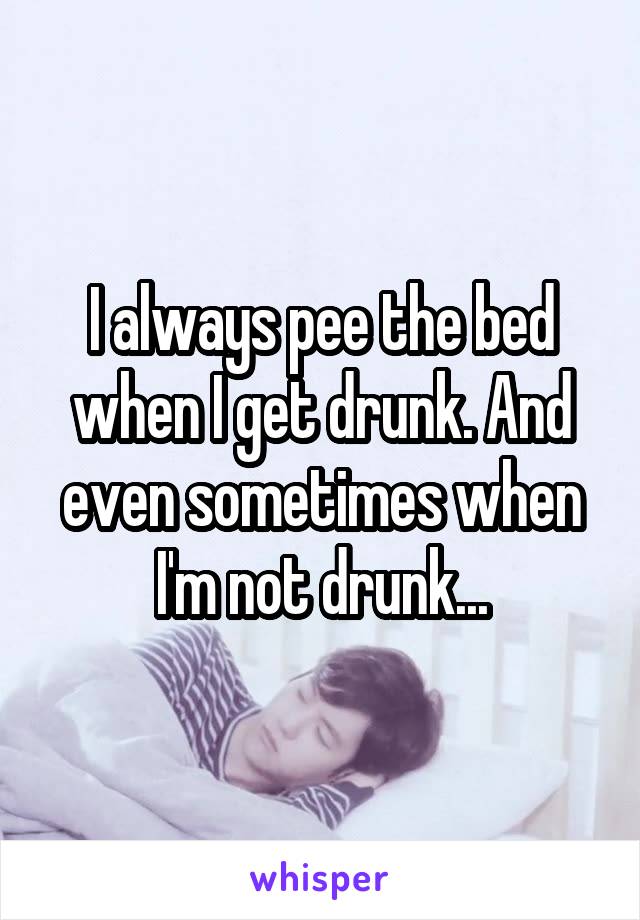 I always pee the bed when I get drunk. And even sometimes when I'm not drunk...