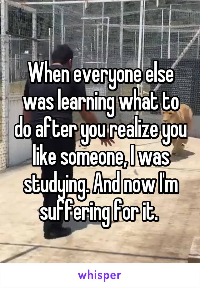 When everyone else was learning what to do after you realize you like someone, I was studying. And now I'm suffering for it. 