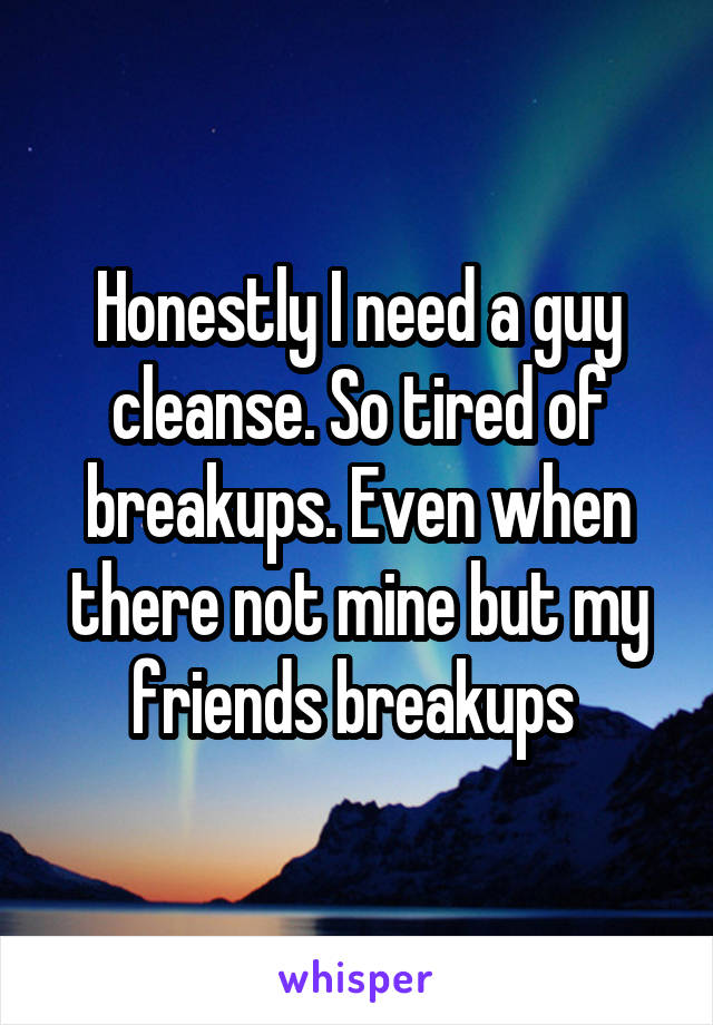 Honestly I need a guy cleanse. So tired of breakups. Even when there not mine but my friends breakups 