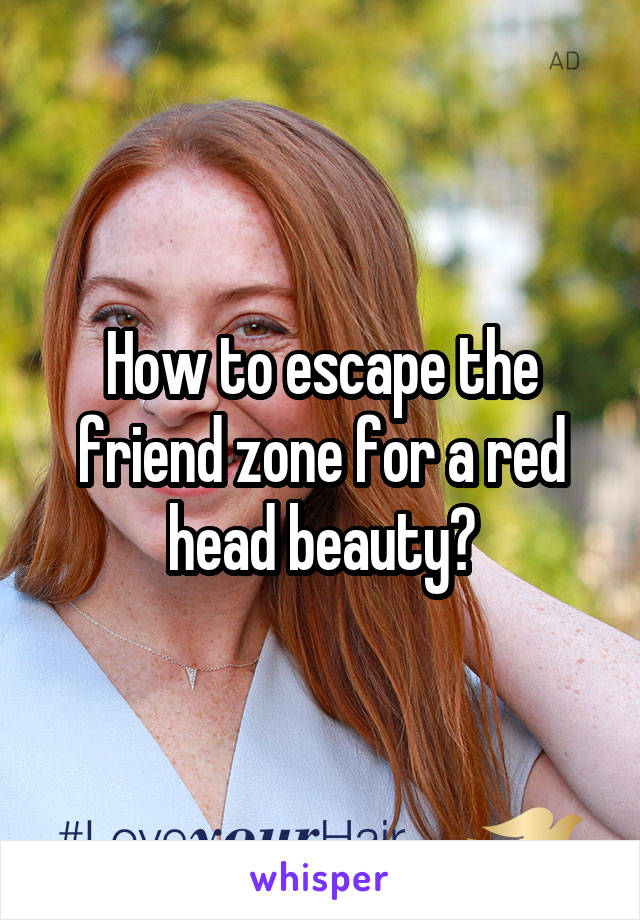 How to escape the friend zone for a red head beauty?