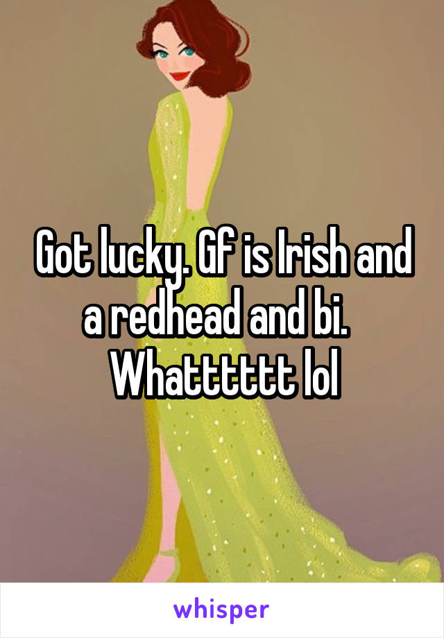 Got lucky. Gf is Irish and a redhead and bi.   Whatttttt lol