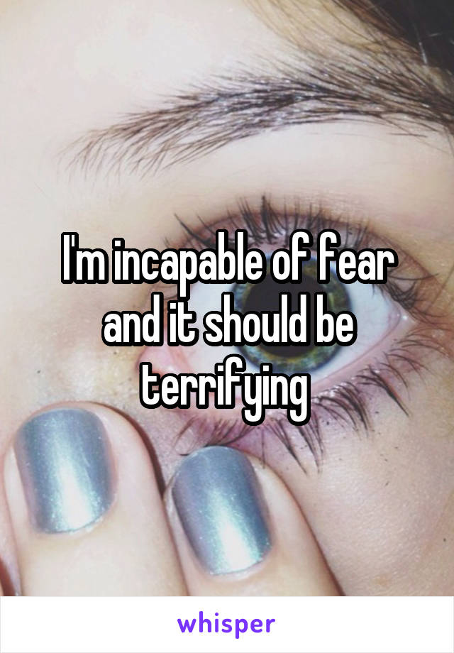 I'm incapable of fear and it should be terrifying 