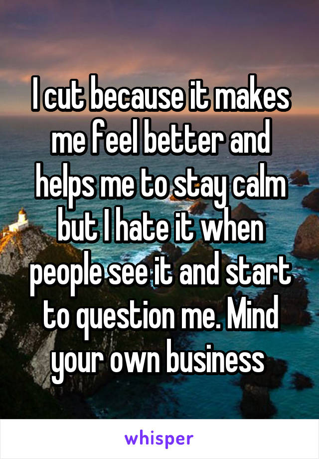 I cut because it makes me feel better and helps me to stay calm but I hate it when people see it and start to question me. Mind your own business 