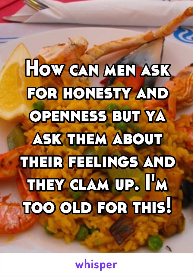 How can men ask for honesty and openness but ya ask them about their feelings and they clam up. I'm too old for this!