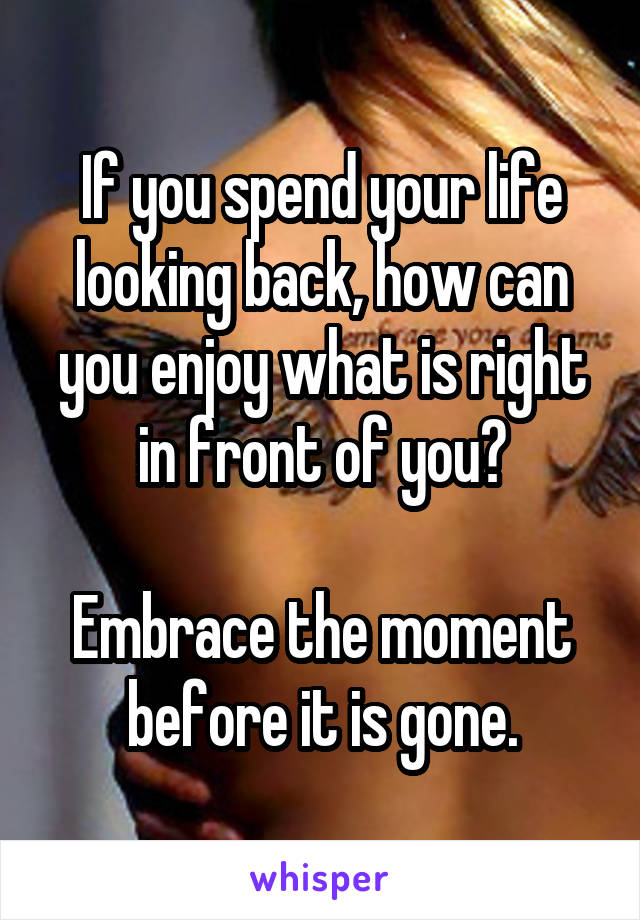 If you spend your life looking back, how can you enjoy what is right in front of you?

Embrace the moment before it is gone.