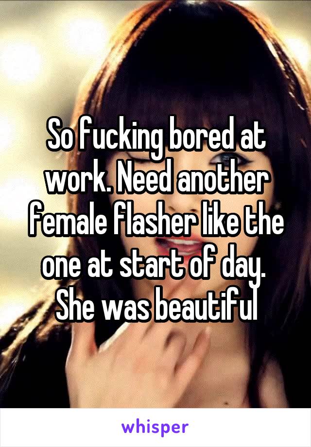 So fucking bored at work. Need another female flasher like the one at start of day.  She was beautiful