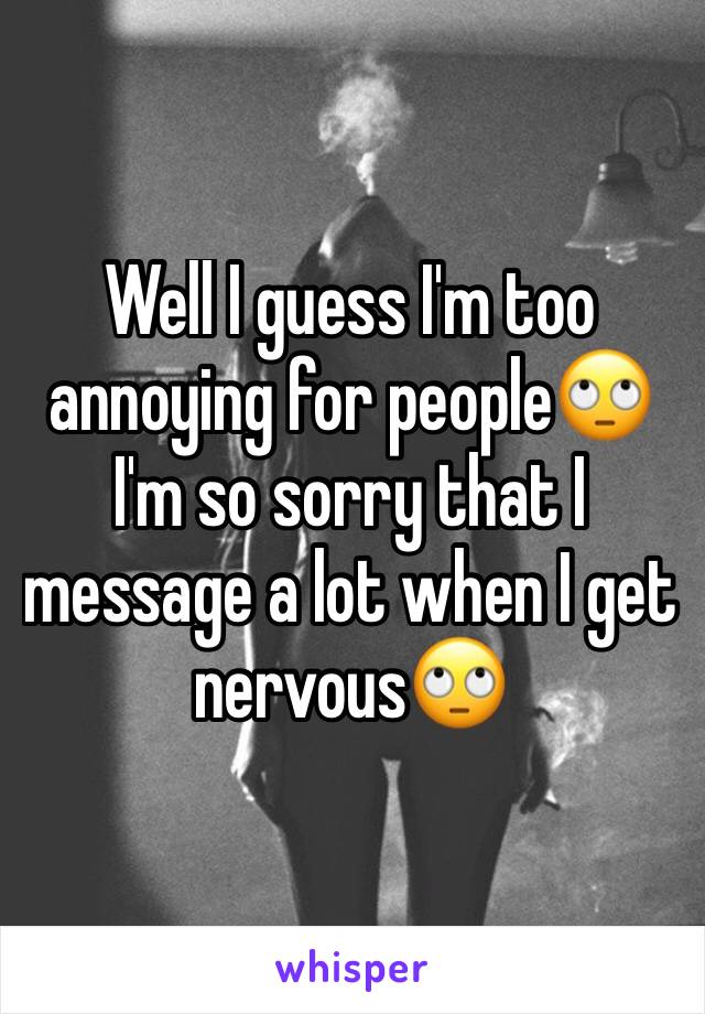 Well I guess I'm too annoying for people🙄 I'm so sorry that I message a lot when I get nervous🙄