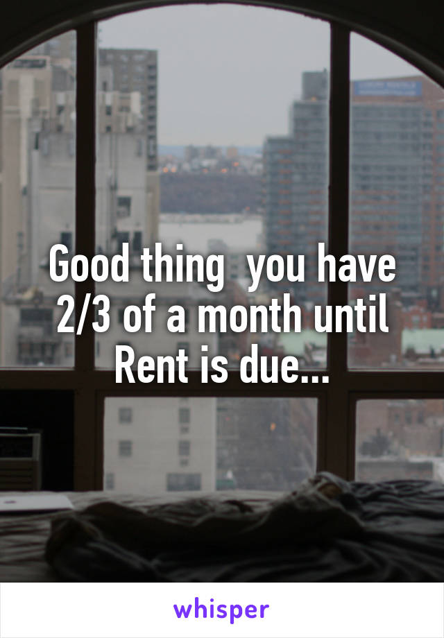 Good thing  you have 2/3 of a month until Rent is due...