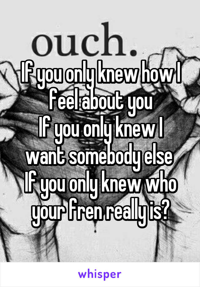 If you only knew how I feel about you
If you only knew I want somebody else 
If you only knew who your fren really is?