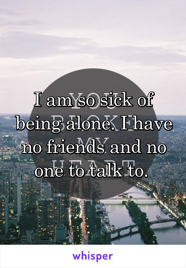 I am so sick of being alone. I have no friends and no one to talk to. 