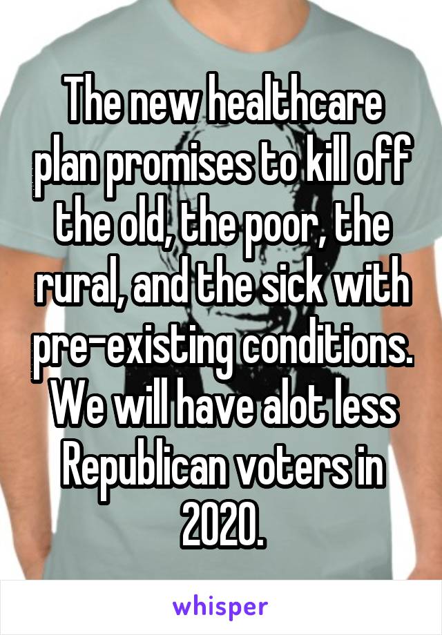 The new healthcare plan promises to kill off the old, the poor, the rural, and the sick with pre-existing conditions. We will have alot less Republican voters in 2020.