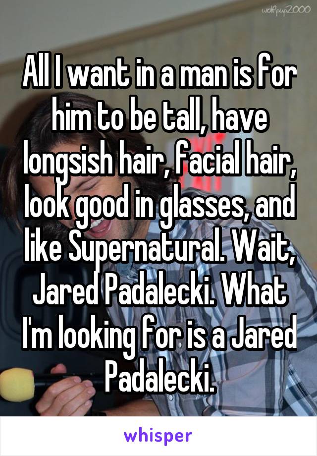 All I want in a man is for him to be tall, have longsish hair, facial hair, look good in glasses, and like Supernatural. Wait, Jared Padalecki. What I'm looking for is a Jared Padalecki.