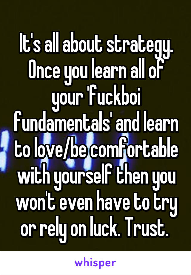 It's all about strategy. Once you learn all of your 'fuckboi fundamentals' and learn to love/be comfortable with yourself then you won't even have to try or rely on luck. Trust. 