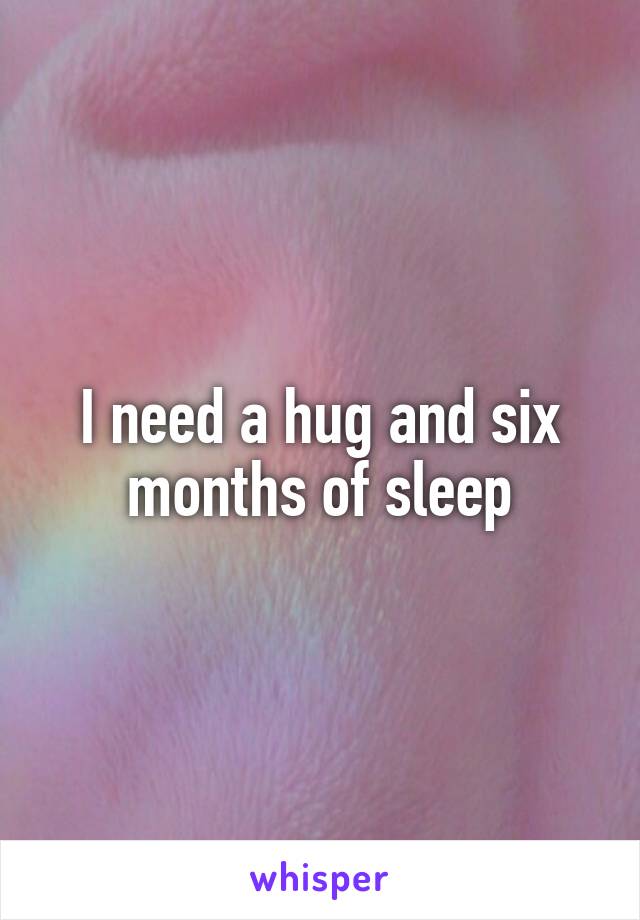 I need a hug and six months of sleep