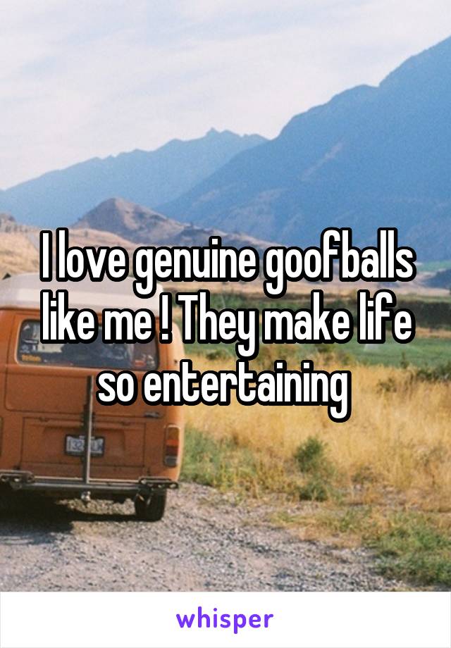 I love genuine goofballs like me ! They make life so entertaining 