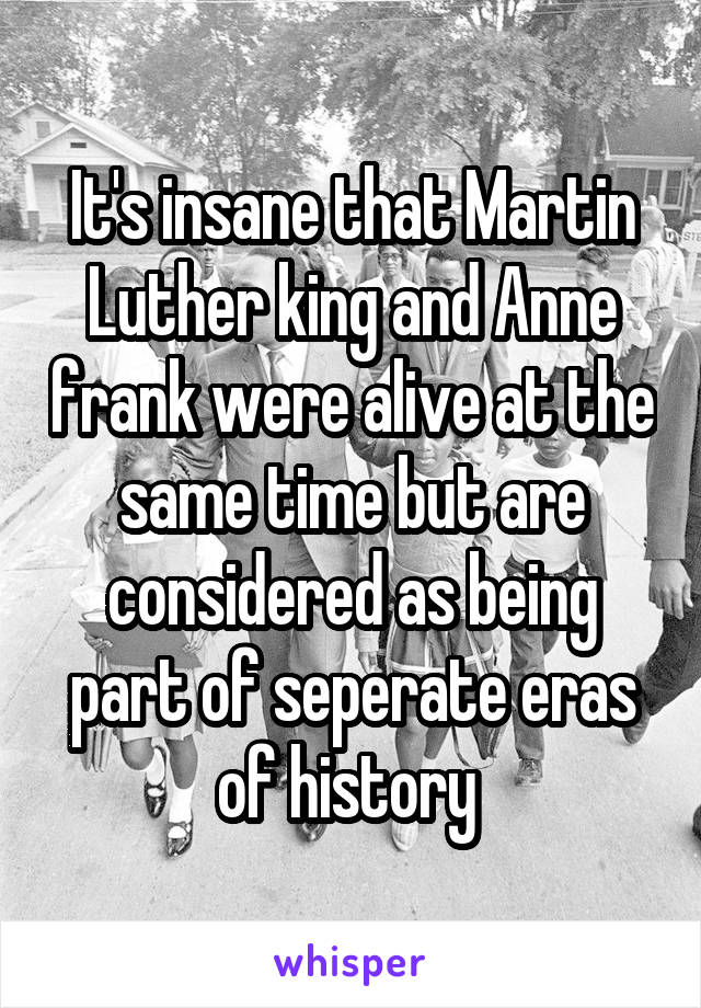 It's insane that Martin Luther king and Anne frank were alive at the same time but are considered as being part of seperate eras of history 