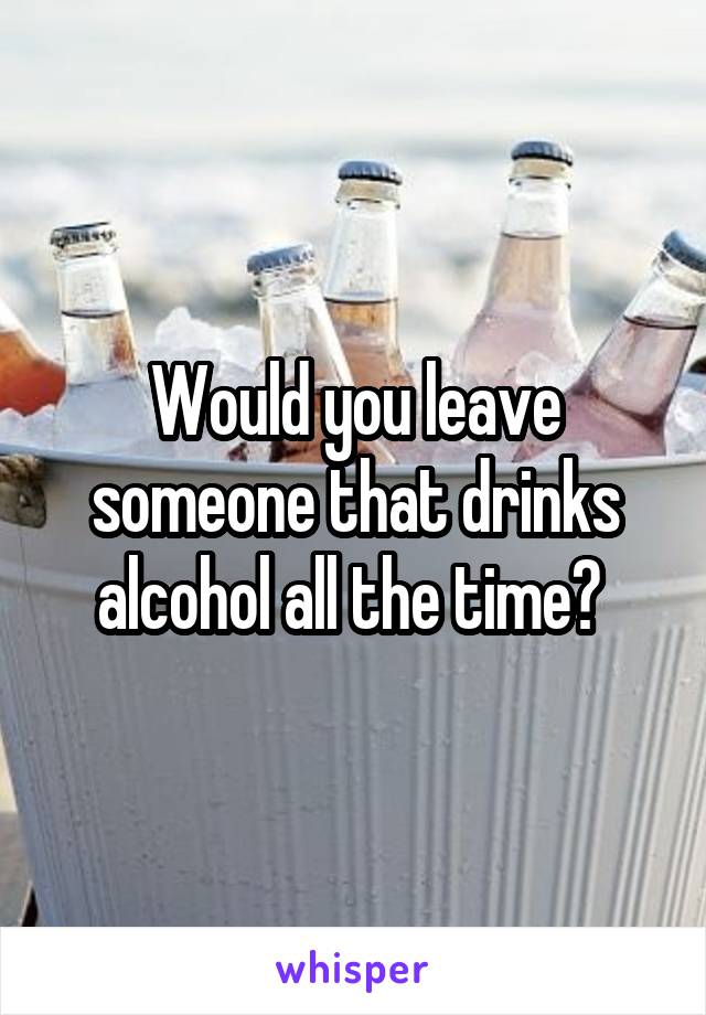 Would you leave someone that drinks alcohol all the time? 