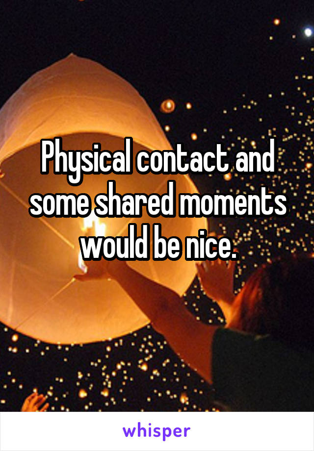 Physical contact and some shared moments would be nice.
