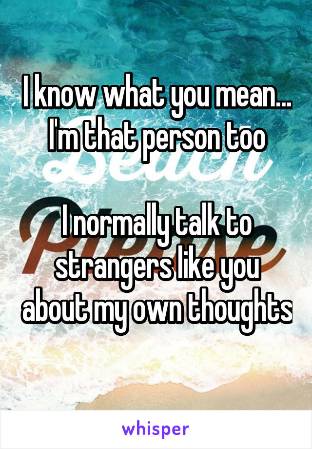 I know what you mean... I'm that person too

I normally talk to strangers like you about my own thoughts 