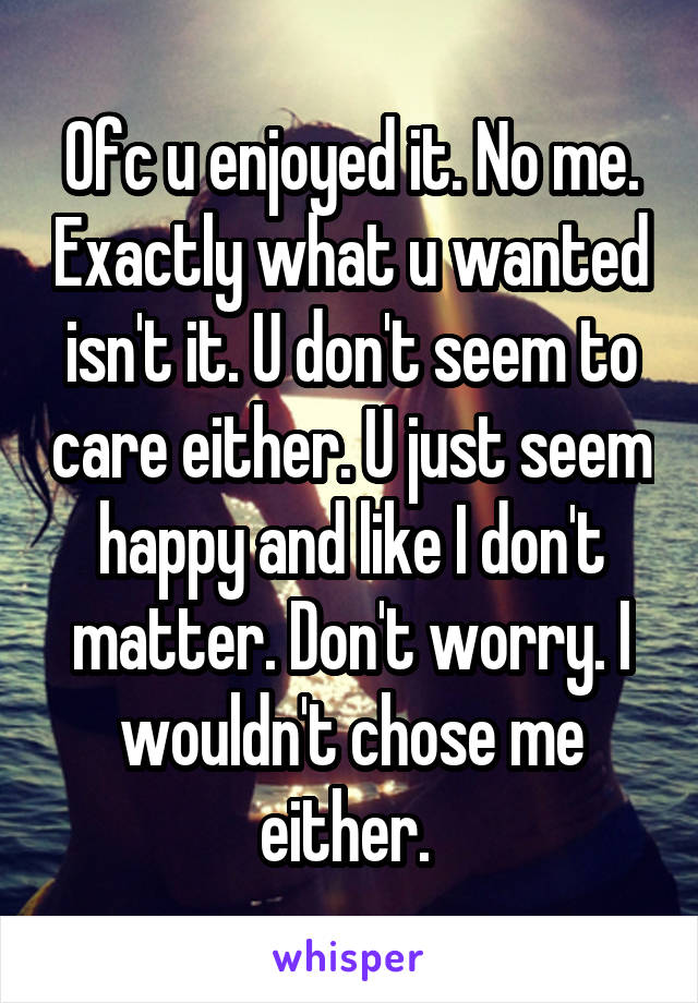 Ofc u enjoyed it. No me. Exactly what u wanted isn't it. U don't seem to care either. U just seem happy and like I don't matter. Don't worry. I wouldn't chose me either. 