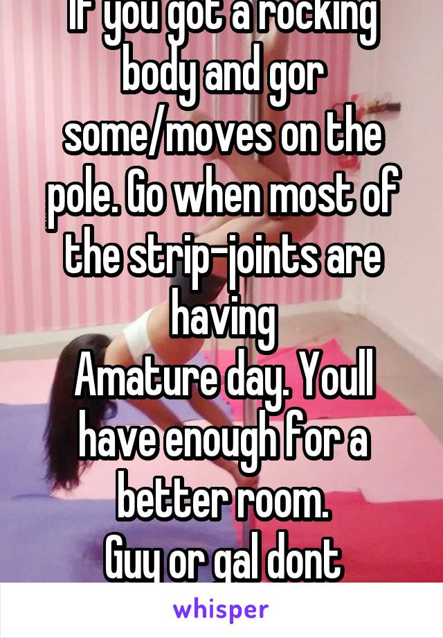 If you got a rocking body and gor some/moves on the pole. Go when most of the strip-joints are having
Amature day. Youll have enough for a better room.
Guy or gal dont matter.