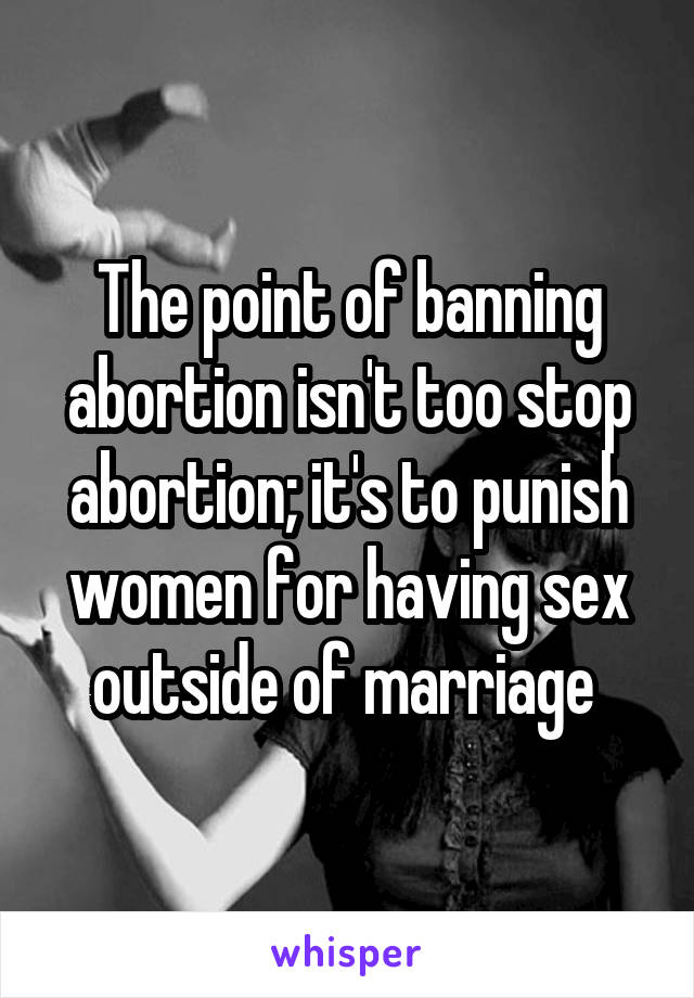 The point of banning abortion isn't too stop abortion; it's to punish women for having sex outside of marriage 