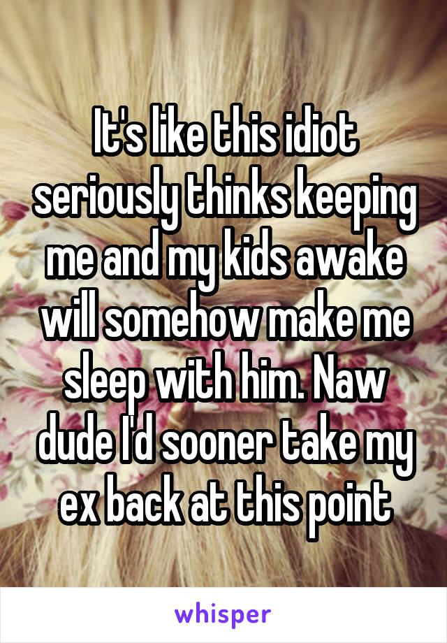 It's like this idiot seriously thinks keeping me and my kids awake will somehow make me sleep with him. Naw dude I'd sooner take my ex back at this point