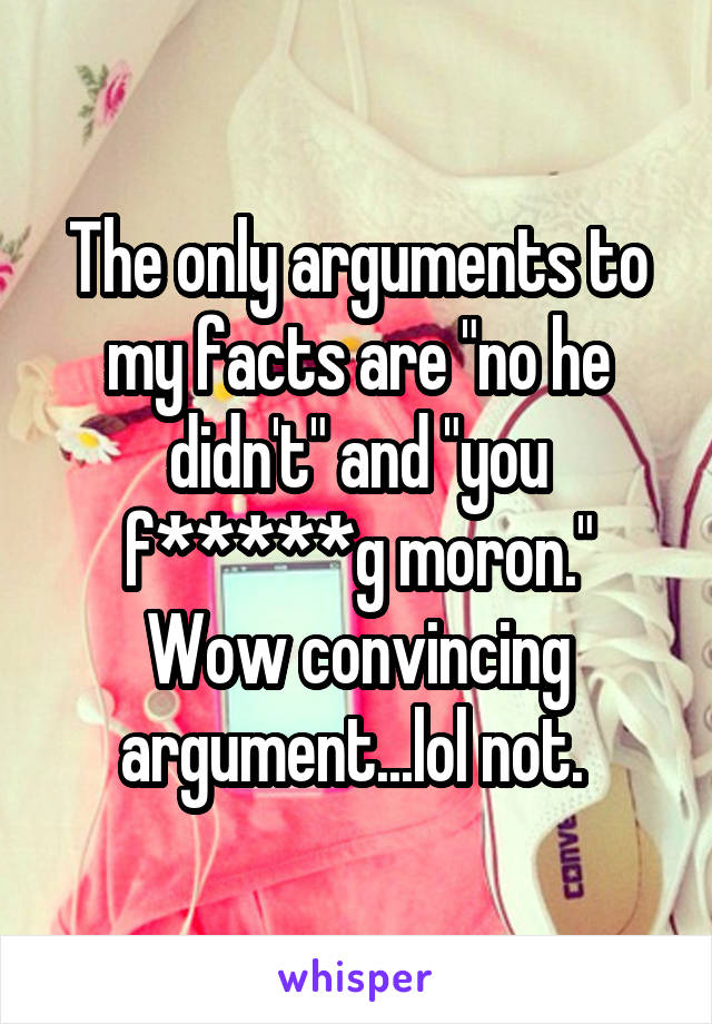 The only arguments to my facts are "no he didn't" and "you f*****g moron." Wow convincing argument...lol not. 