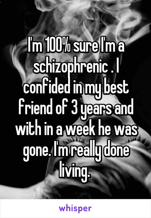 I'm 100% sure I'm a schizophrenic . I confided in my best friend of 3 years and with in a week he was gone. I'm really done living. 