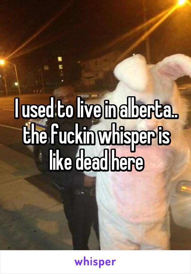 I used to live in alberta.. the fuckin whisper is like dead here