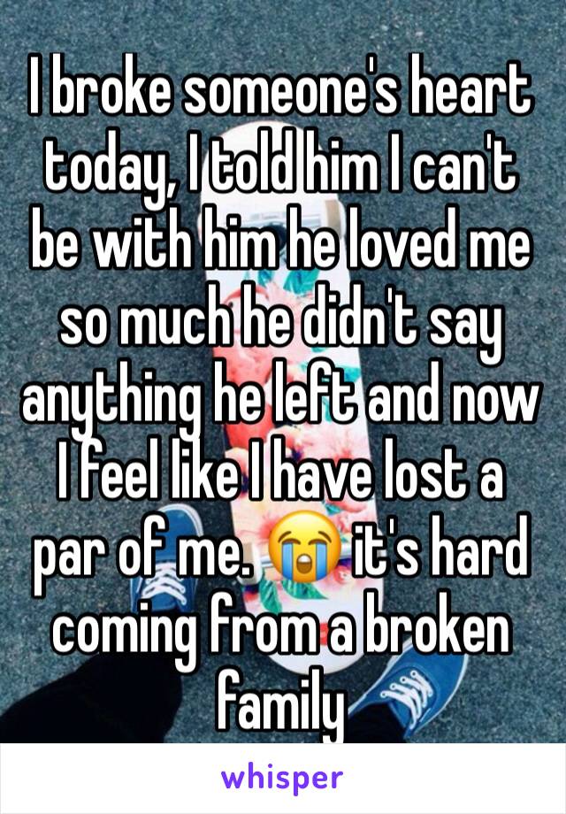 I broke someone's heart today, I told him I can't be with him he loved me so much he didn't say anything he left and now I feel like I have lost a par of me. 😭 it's hard coming from a broken family