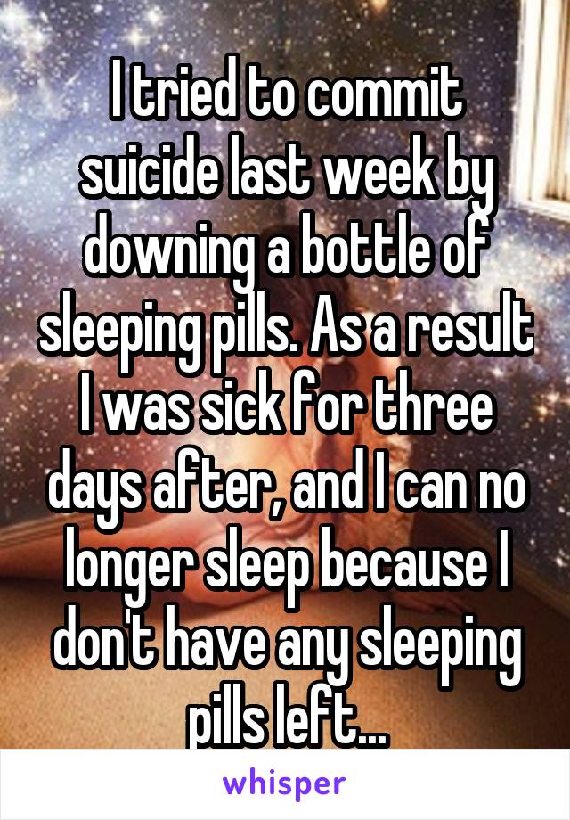 I tried to commit suicide last week by downing a bottle of sleeping pills. As a result I was sick for three days after, and I can no longer sleep because I don't have any sleeping pills left...