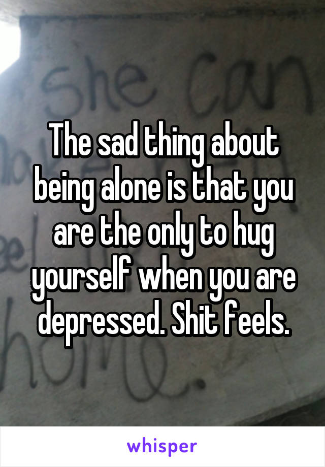 The sad thing about being alone is that you are the only to hug yourself when you are depressed. Shit feels.