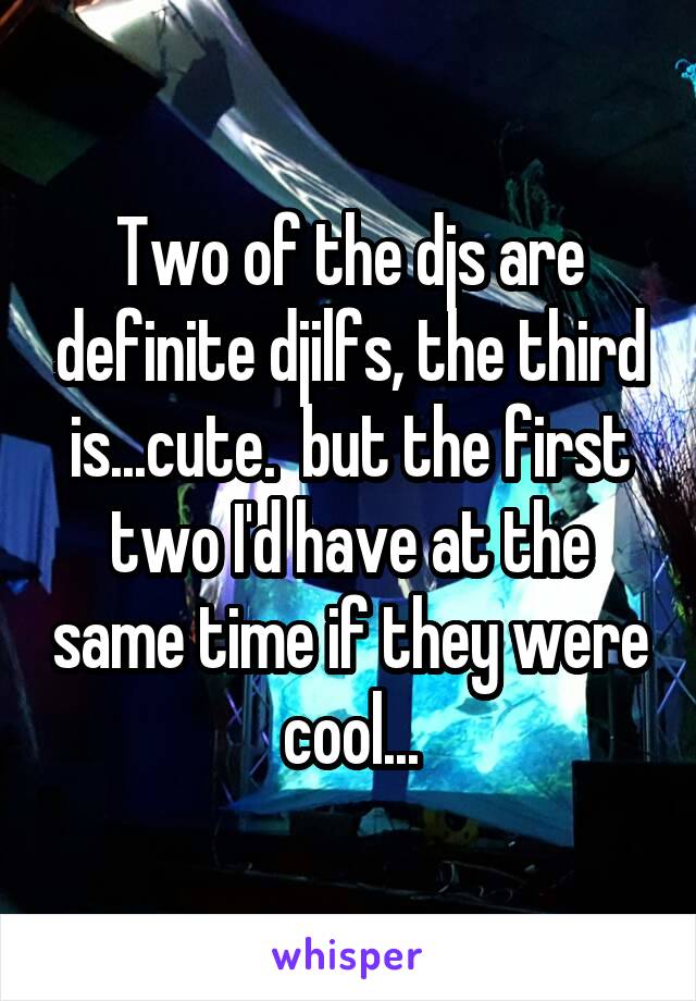 Two of the djs are definite djilfs, the third is...cute.  but the first two I'd have at the same time if they were cool...