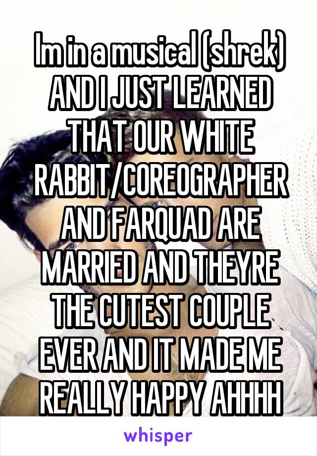 Im in a musical (shrek) AND I JUST LEARNED THAT OUR WHITE RABBIT/COREOGRAPHER AND FARQUAD ARE MARRIED AND THEYRE THE CUTEST COUPLE EVER AND IT MADE ME REALLY HAPPY AHHHH