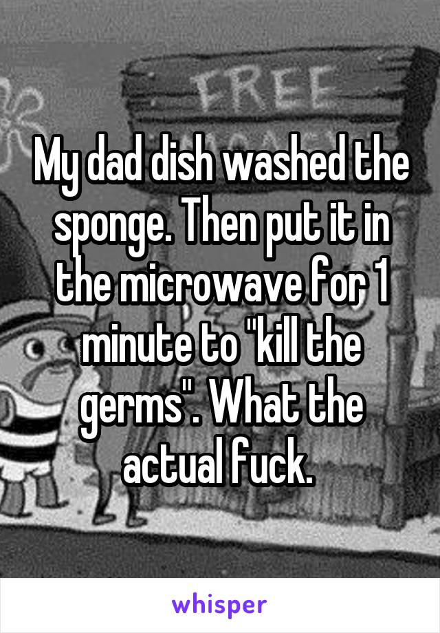 My dad dish washed the sponge. Then put it in the microwave for 1 minute to "kill the germs". What the actual fuck. 