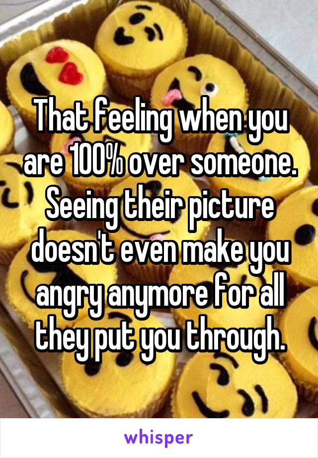 That feeling when you are 100% over someone. Seeing their picture doesn't even make you angry anymore for all they put you through.