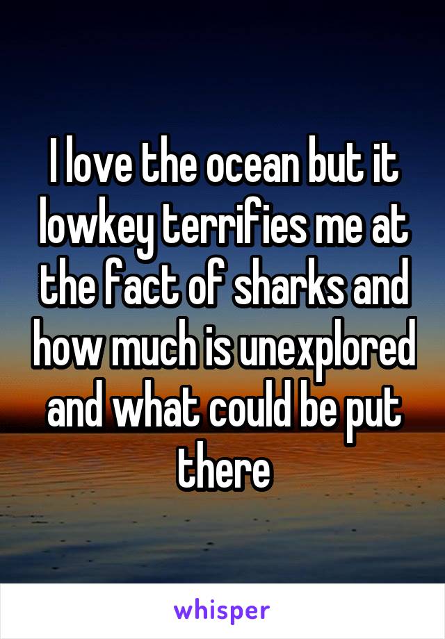 I love the ocean but it lowkey terrifies me at the fact of sharks and how much is unexplored and what could be put there