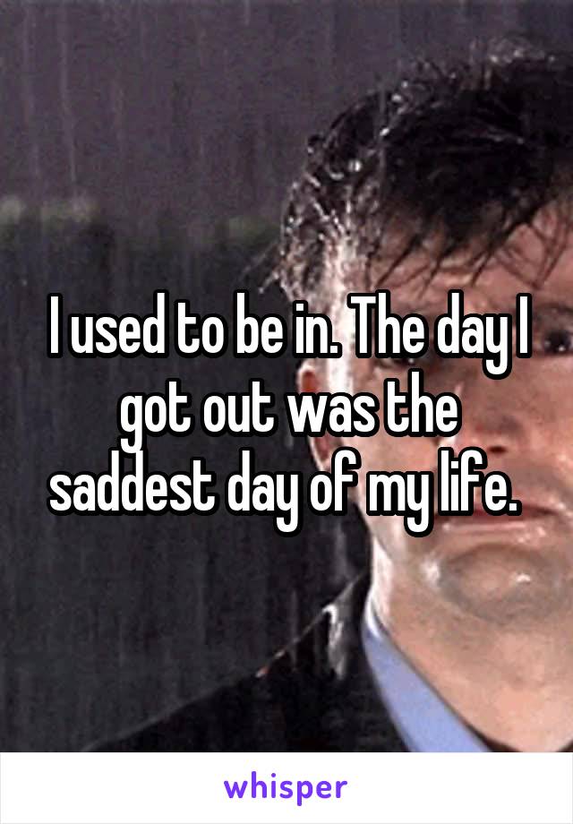 I used to be in. The day I got out was the saddest day of my life. 