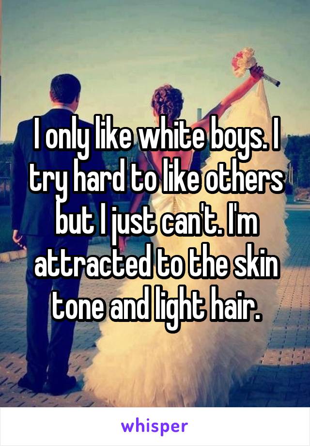 I only like white boys. I try hard to like others but I just can't. I'm attracted to the skin tone and light hair.