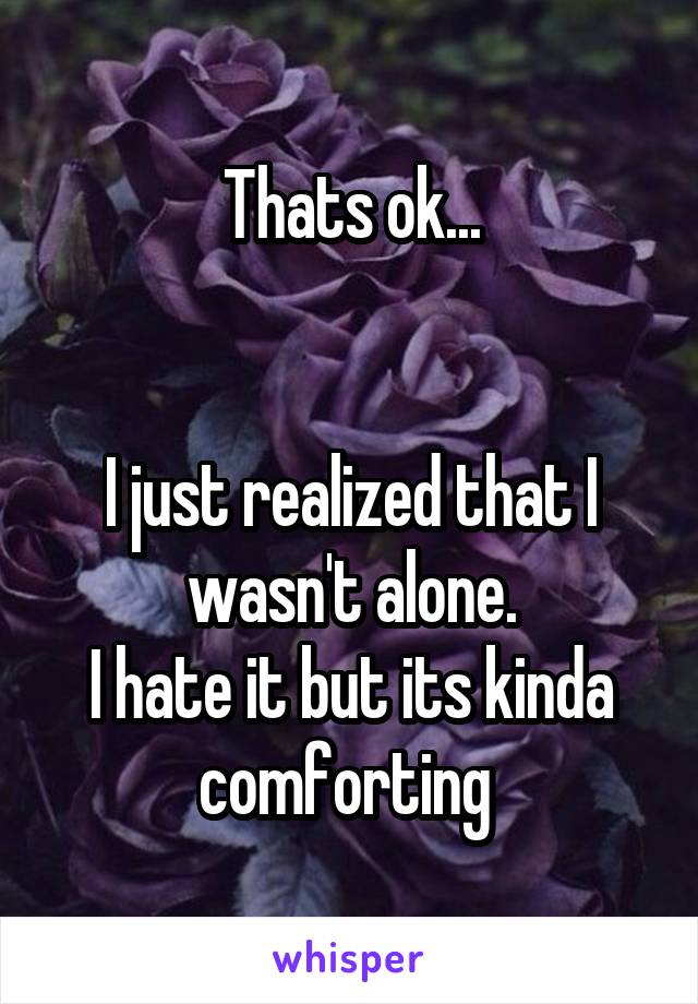 Thats ok...


I just realized that I wasn't alone.
I hate it but its kinda comforting 