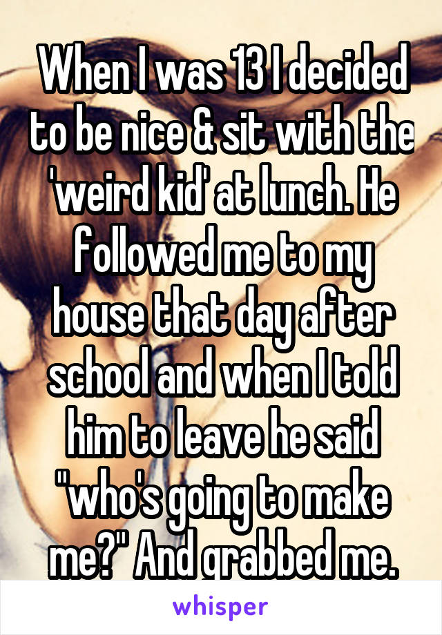 When I was 13 I decided to be nice & sit with the 'weird kid' at lunch. He followed me to my house that day after school and when I told him to leave he said "who's going to make me?" And grabbed me.