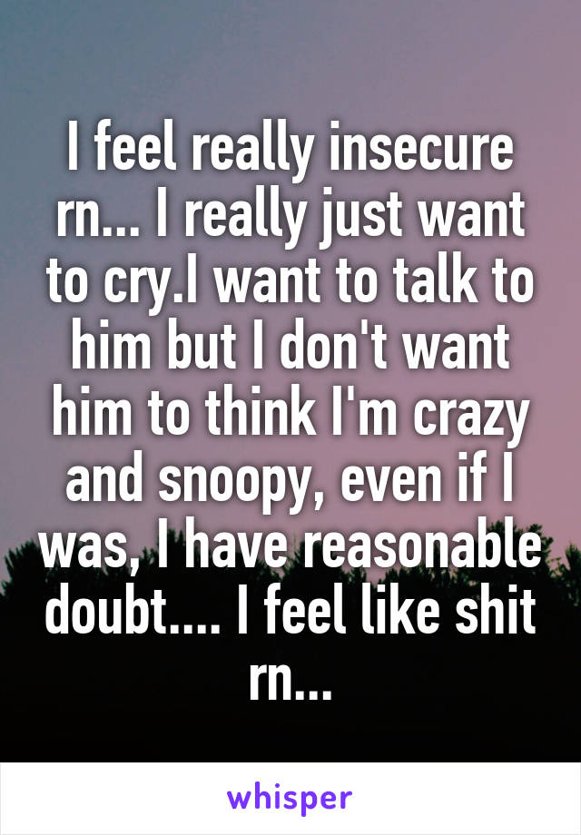 I feel really insecure rn... I really just want to cry.I want to talk to him but I don't want him to think I'm crazy and snoopy, even if I was, I have reasonable doubt.... I feel like shit rn...