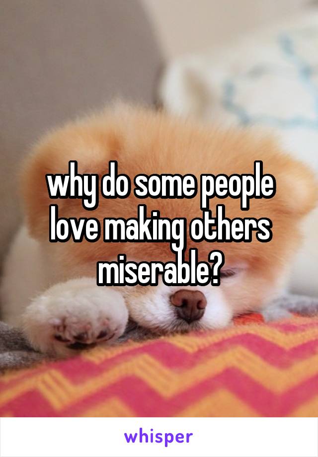 why do some people love making others miserable?