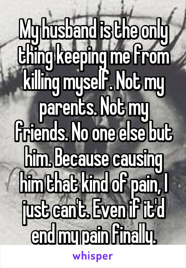 My husband is the only thing keeping me from killing myself. Not my parents. Not my friends. No one else but him. Because causing him that kind of pain, I just can't. Even if it'd end my pain finally.