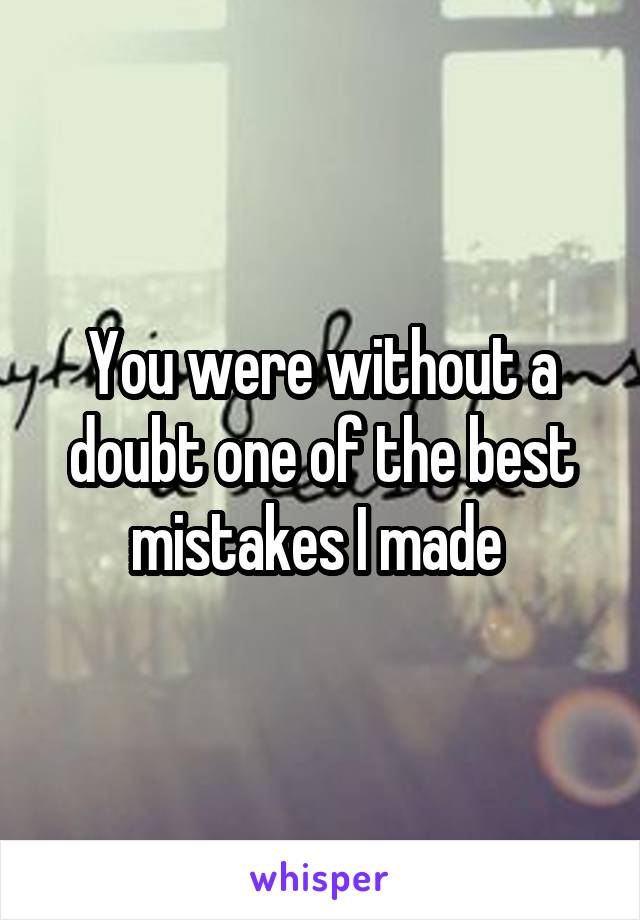 You were without a doubt one of the best mistakes I made 