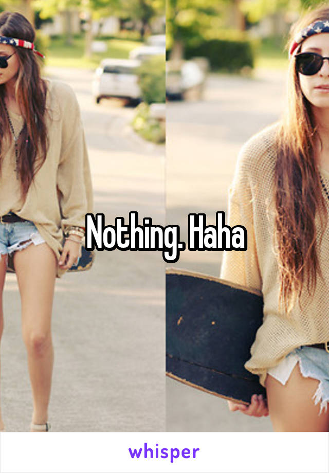 Nothing. Haha